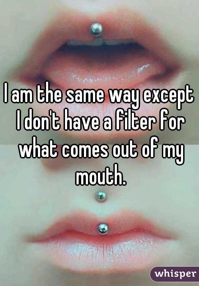 I am the same way except I don't have a filter for what comes out of my mouth.