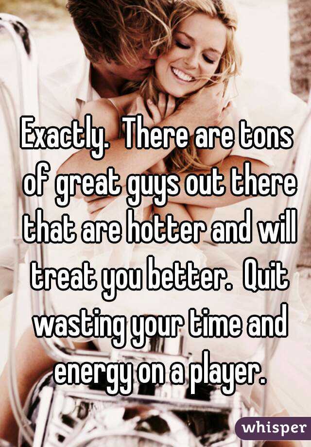 Exactly.  There are tons of great guys out there that are hotter and will treat you better.  Quit wasting your time and energy on a player.