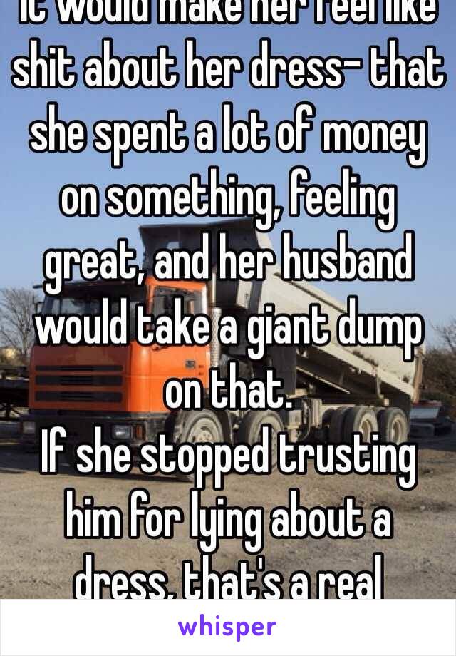 It would make her feel like shit about her dress- that she spent a lot of money on something, feeling great, and her husband would take a giant dump on that.
If she stopped trusting him for lying about a dress, that's a real problem.