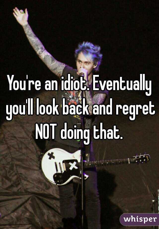 You're an idiot. Eventually you'll look back and regret NOT doing that. 