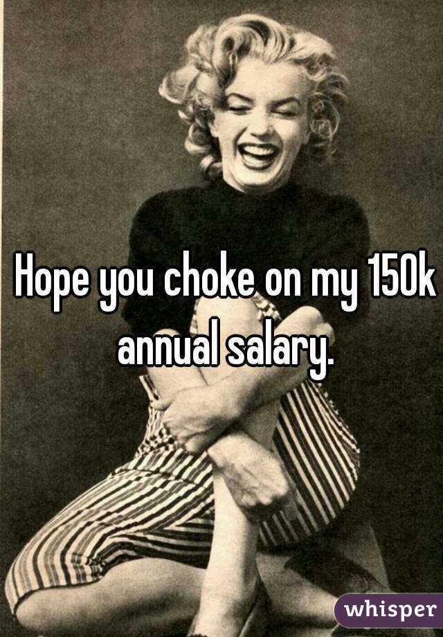 Hope you choke on my 150k annual salary. 