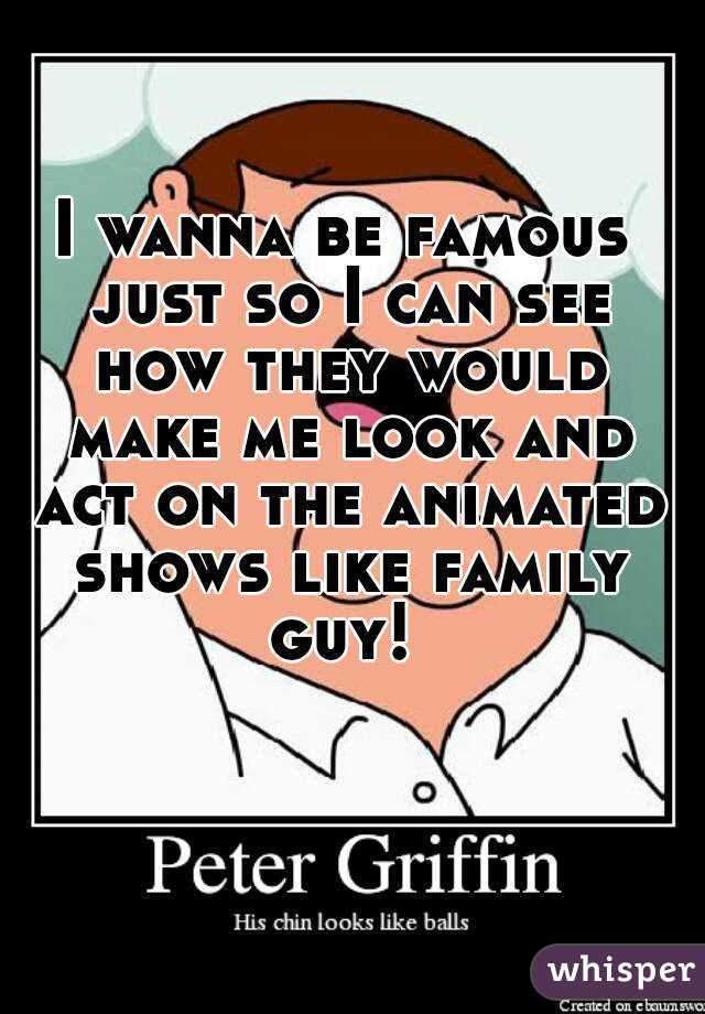 I wanna be famous just so I can see how they would make me look and act on the animated shows like family guy! 