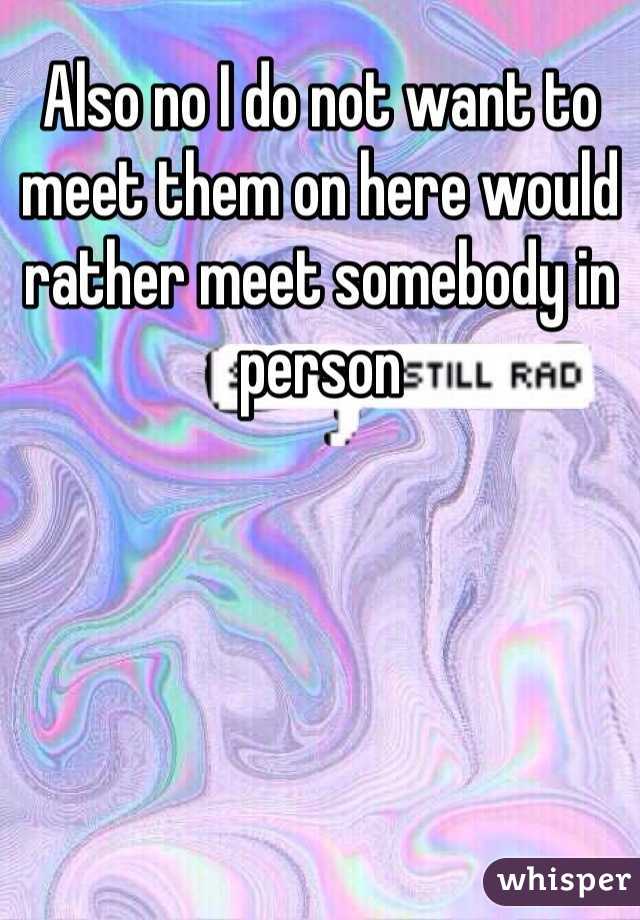 Also no I do not want to meet them on here would rather meet somebody in person