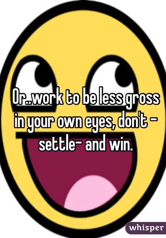 Or..work to be less gross in your own eyes, don't -settle- and win.