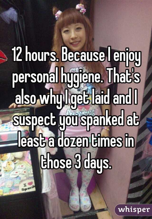 12 hours. Because I enjoy personal hygiene. That's also why I get laid and I suspect you spanked at least a dozen times in those 3 days. 