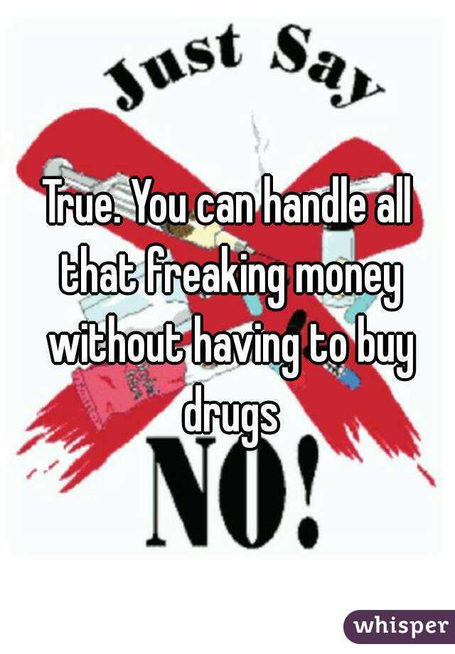 True. You can handle all that freaking money without having to buy drugs