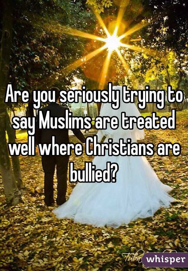 Are you seriously trying to say Muslims are treated well where Christians are bullied?  