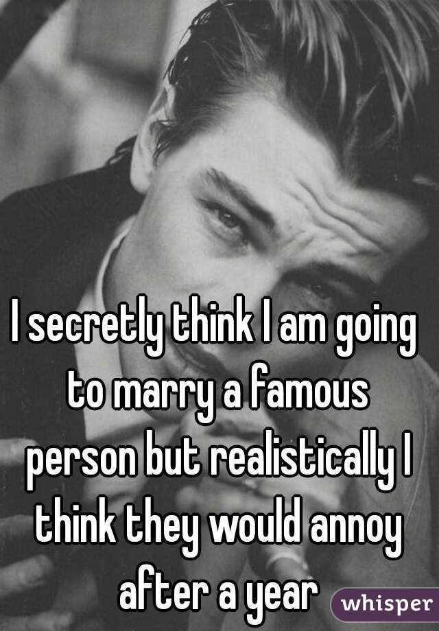 I secretly think I am going to marry a famous person but realistically I think they would annoy after a year