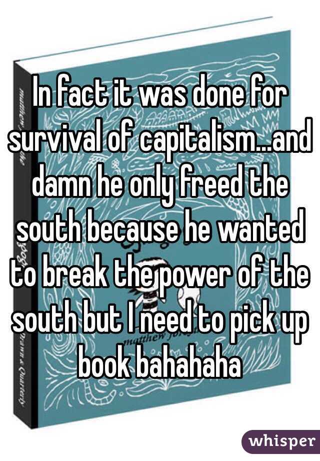 In fact it was done for survival of capitalism...and damn he only freed the south because he wanted to break the power of the south but I need to pick up book bahahaha