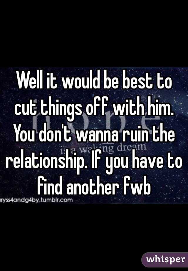 Well it would be best to cut things off with him. You don't wanna ruin the relationship. If you have to find another fwb