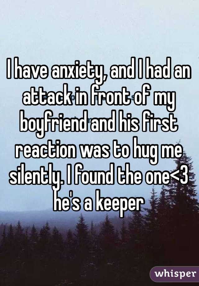 I have anxiety, and I had an attack in front of my boyfriend and his first reaction was to hug me silently. I found the one<3 he's a keeper