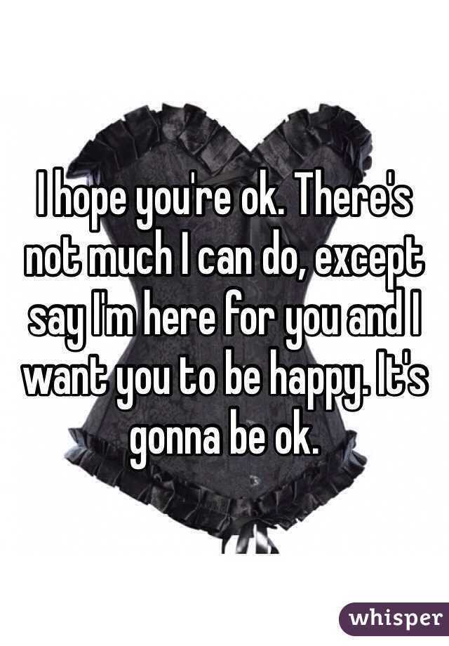 I hope you're ok. There's not much I can do, except say I'm here for you and I want you to be happy. It's gonna be ok.