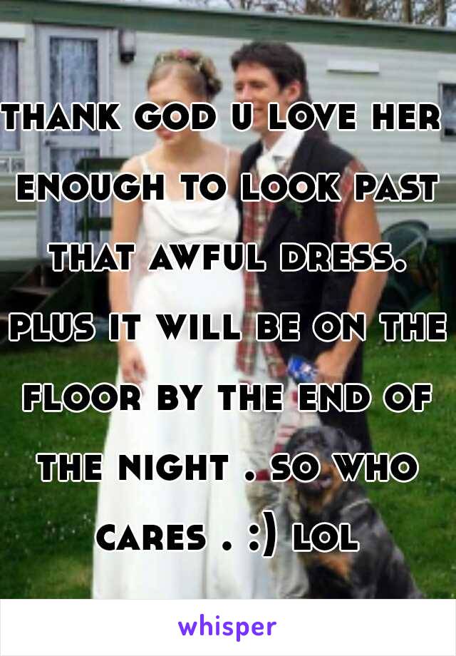 thank god u love her enough to look past that awful dress. plus it will be on the floor by the end of the night . so who cares . :) lol
