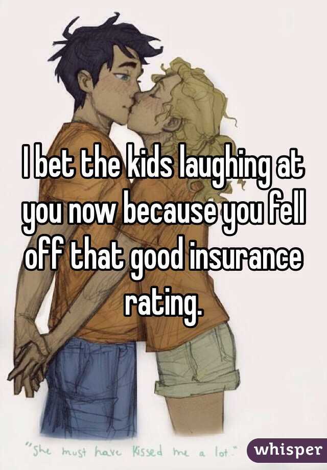 I bet the kids laughing at you now because you fell off that good insurance rating. 
