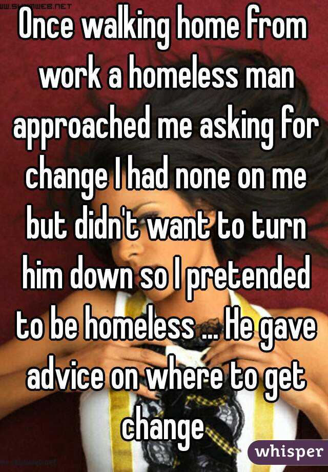 Once walking home from work a homeless man approached me asking for change I had none on me but didn't want to turn him down so I pretended to be homeless ... He gave advice on where to get change 