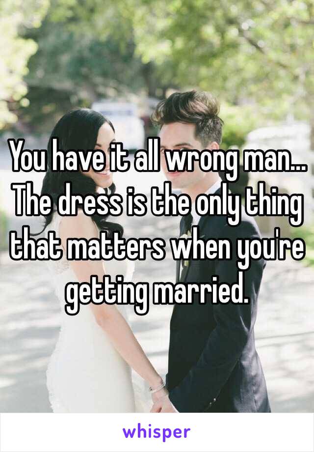 You have it all wrong man... The dress is the only thing that matters when you're getting married.