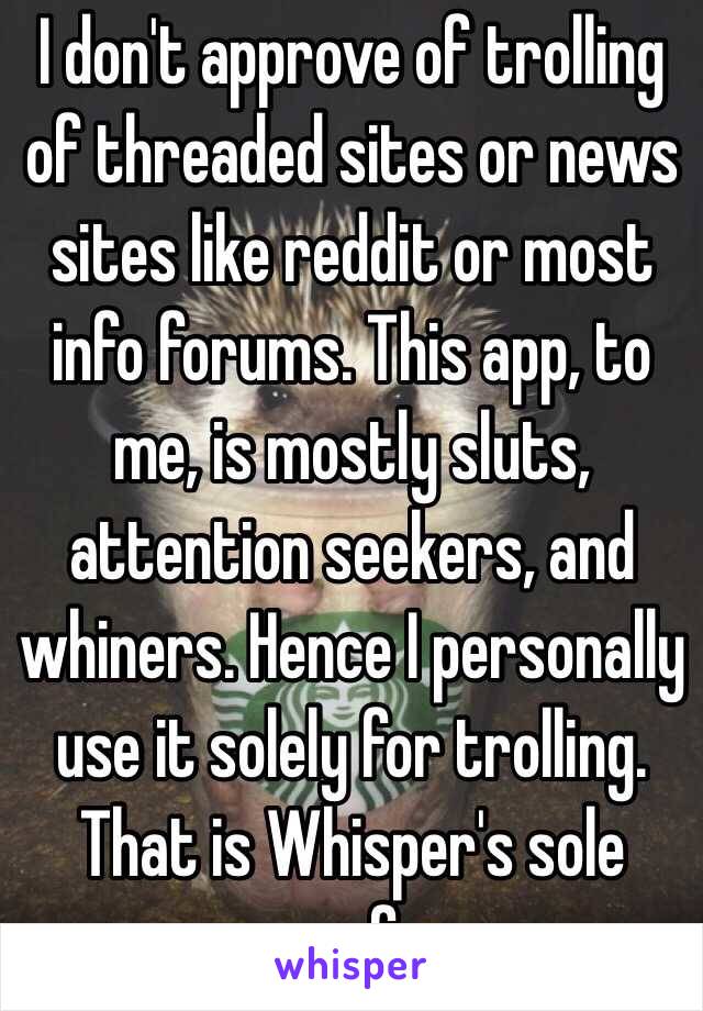 I don't approve of trolling of threaded sites or news sites like reddit or most info forums. This app, to me, is mostly sluts, attention seekers, and whiners. Hence I personally use it solely for trolling. That is Whisper's sole purpose for me. 