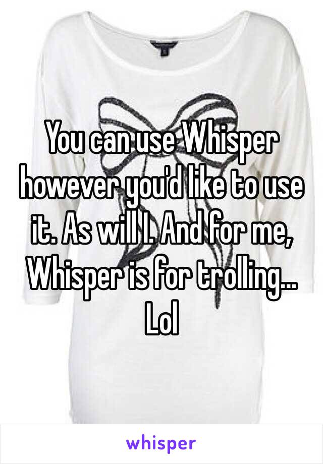 You can use Whisper however you'd like to use it. As will I. And for me, Whisper is for trolling... Lol