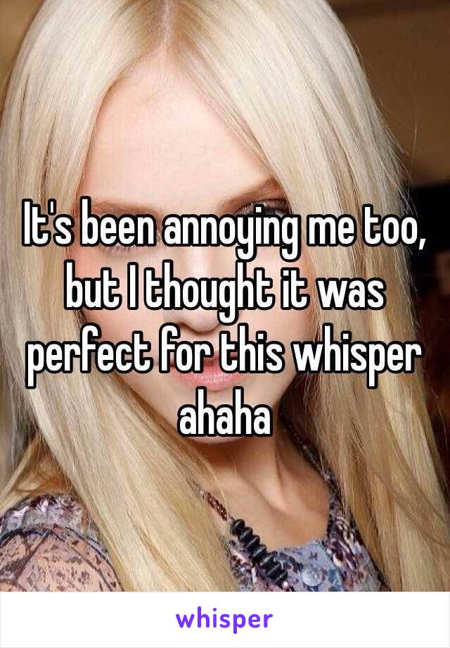 It's been annoying me too, but I thought it was perfect for this whisper ahaha 