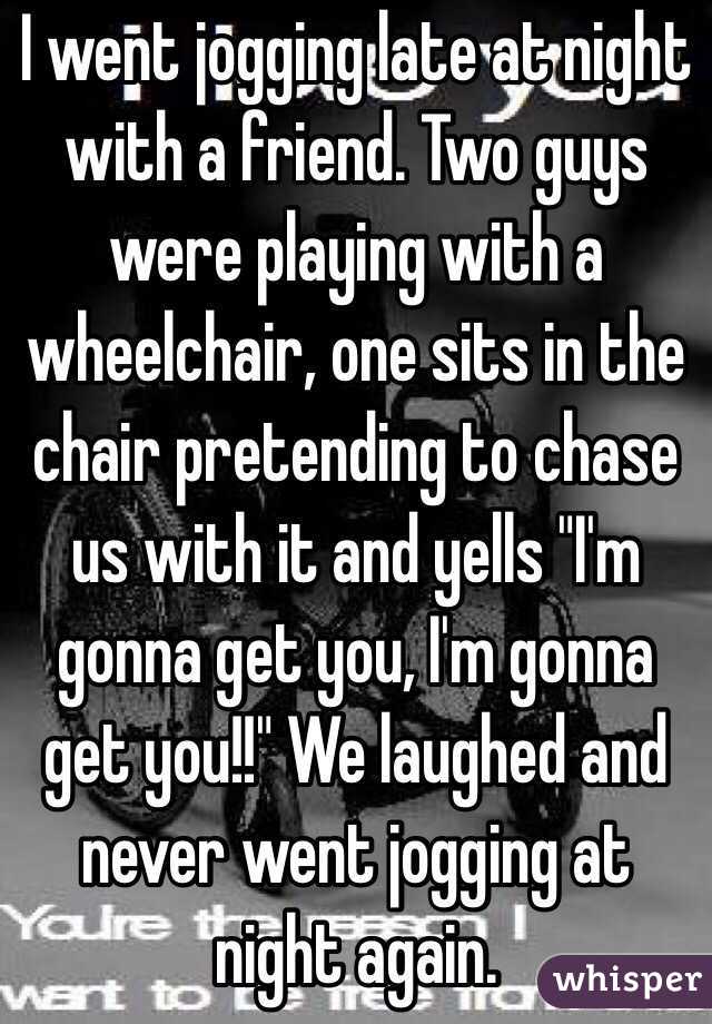 I went jogging late at night with a friend. Two guys were playing with a wheelchair, one sits in the chair pretending to chase us with it and yells "I'm gonna get you, I'm gonna get you!!" We laughed and never went jogging at night again.