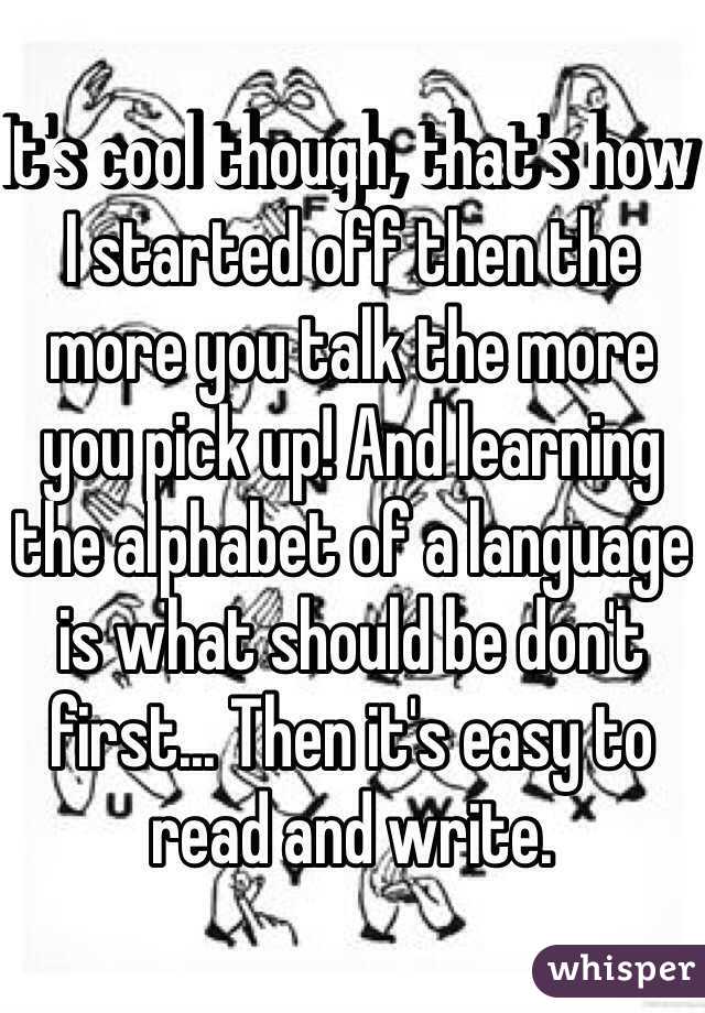 It's cool though, that's how I started off then the more you talk the more you pick up! And learning the alphabet of a language is what should be don't first... Then it's easy to read and write.