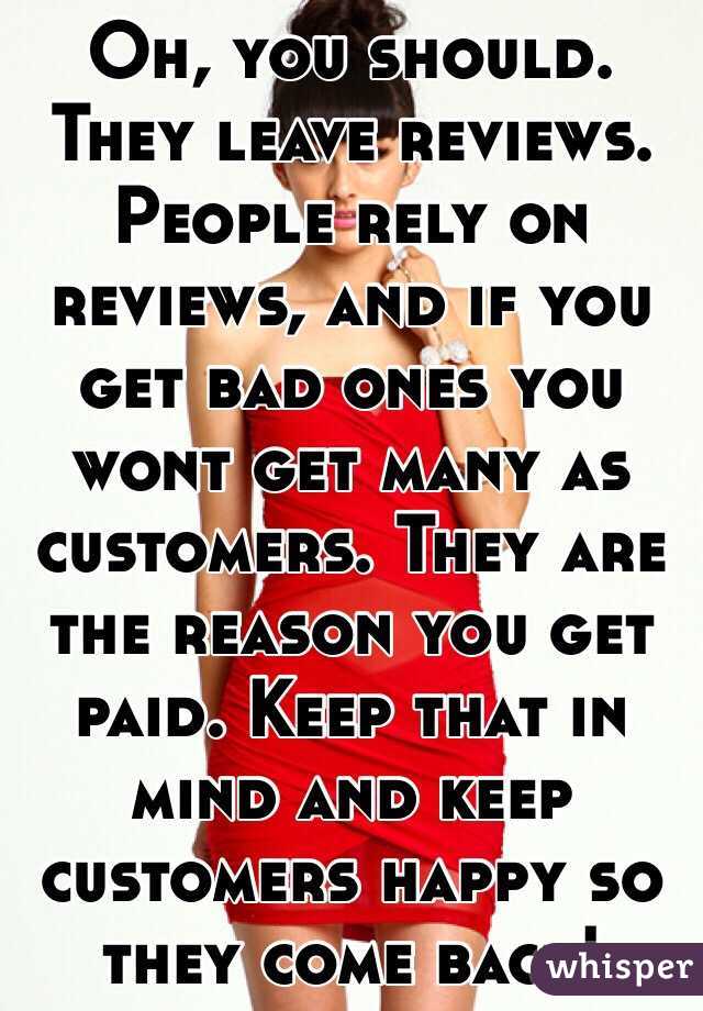 Oh, you should. They leave reviews. People rely on reviews, and if you get bad ones you wont get many as customers. They are the reason you get paid. Keep that in mind and keep customers happy so they come back!
