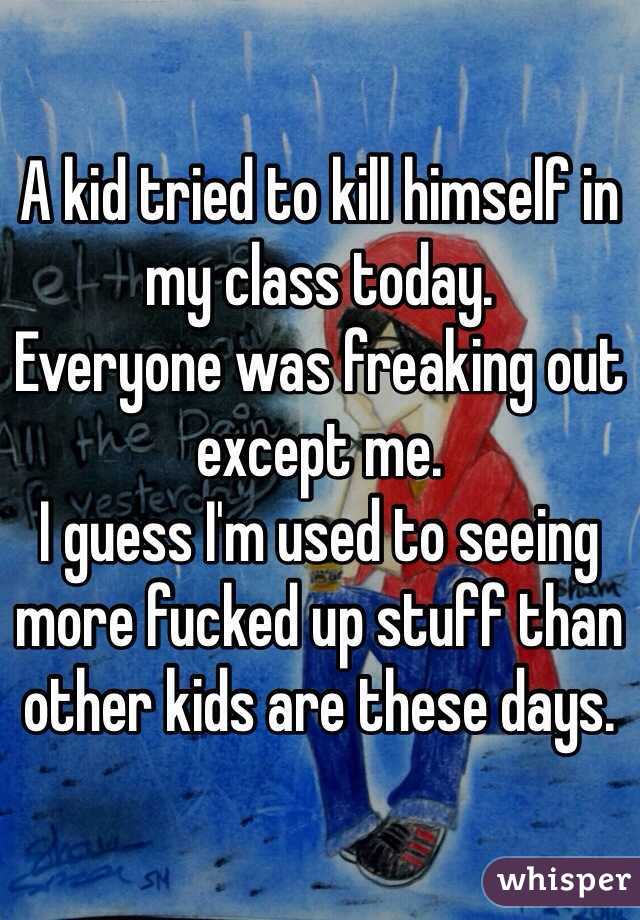 A kid tried to kill himself in my class today. 
Everyone was freaking out except me. 
I guess I'm used to seeing more fucked up stuff than other kids are these days. 
