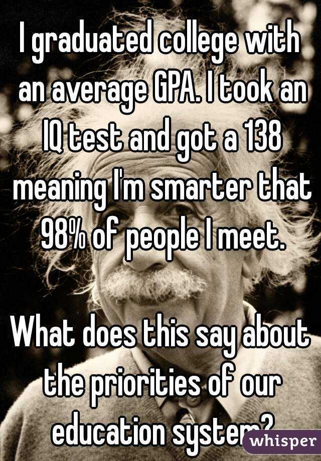 I graduated college with an average GPA. I took an IQ test and got a 138 meaning I'm smarter that 98% of people I meet.

What does this say about the priorities of our education system?