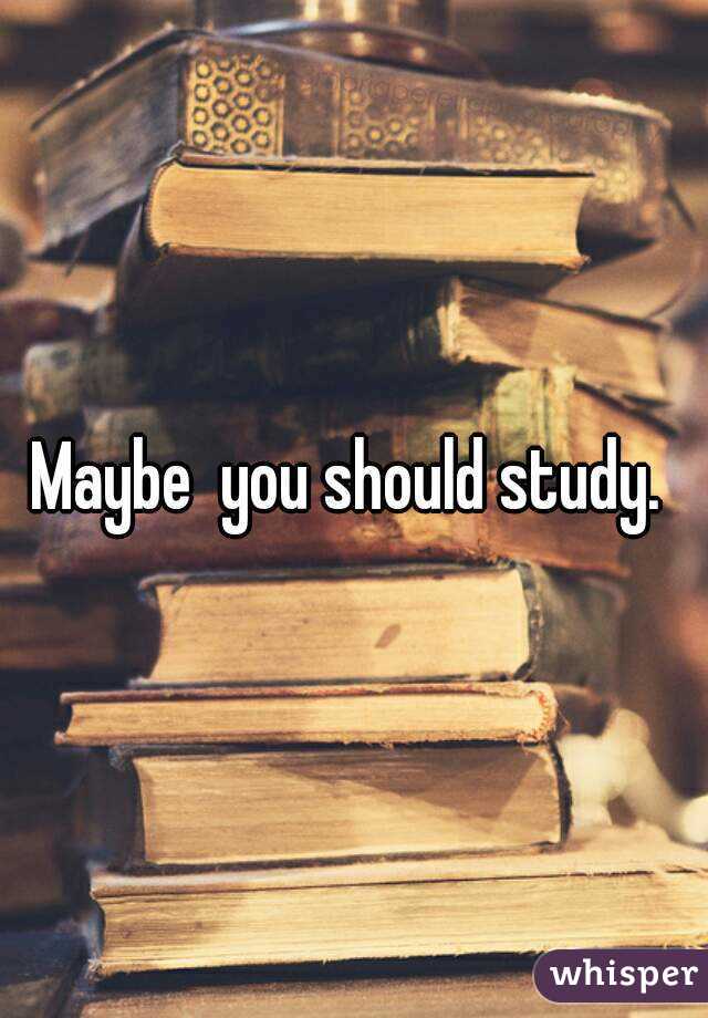 Maybe  you should study. 