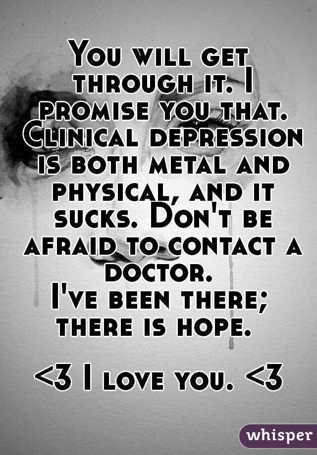 You will get through it. I promise you that. Clinical depression is both metal and physical, and it sucks. Don't be afraid to contact a doctor. 
I've been there;
there is hope. 

<3 I love you. <3