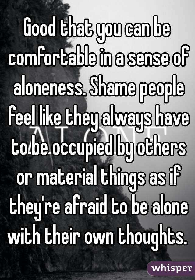 Good that you can be comfortable in a sense of aloneness. Shame people feel like they always have to be occupied by others or material things as if they're afraid to be alone with their own thoughts. 