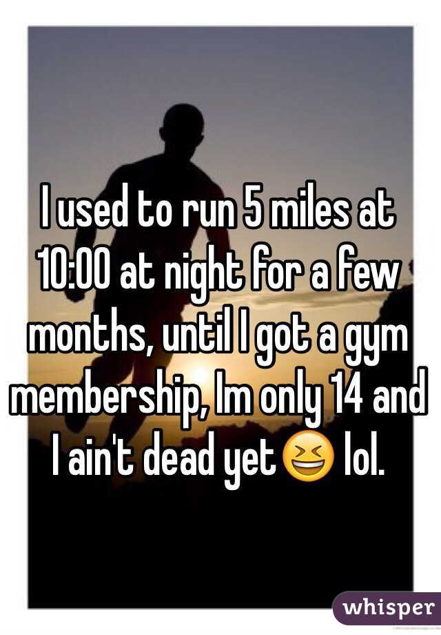 I used to run 5 miles at 10:00 at night for a few months, until I got a gym membership, Im only 14 and I ain't dead yet😆 lol. 