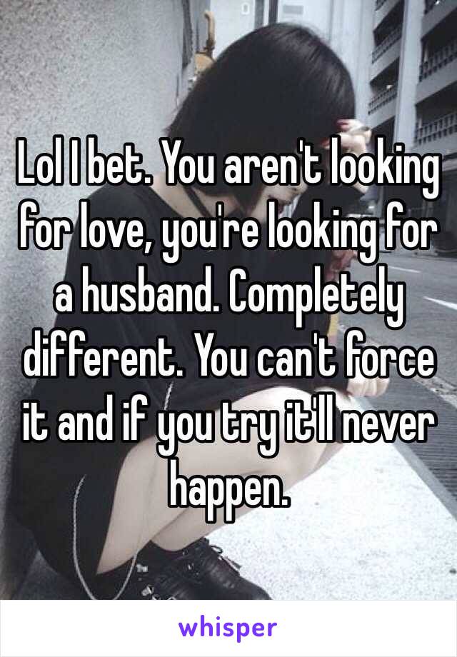 Lol I bet. You aren't looking for love, you're looking for a husband. Completely different. You can't force it and if you try it'll never happen.