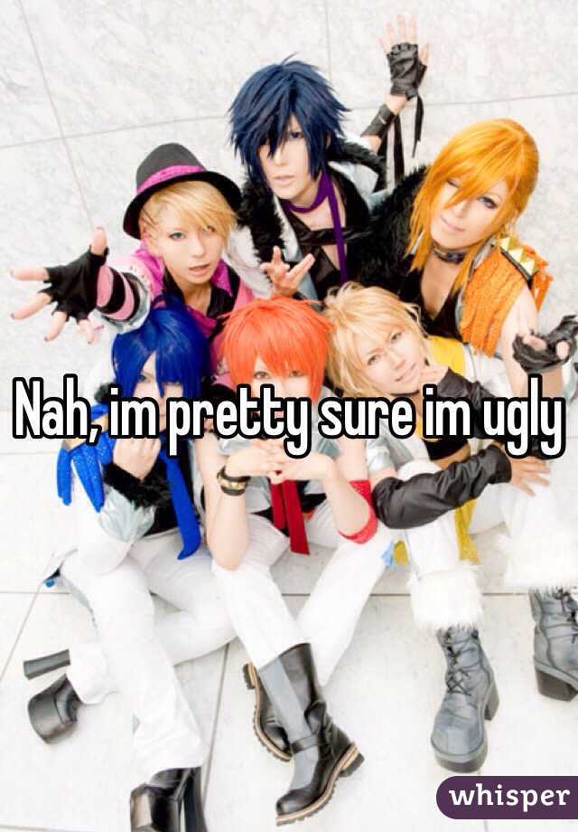 Nah, im pretty sure im ugly