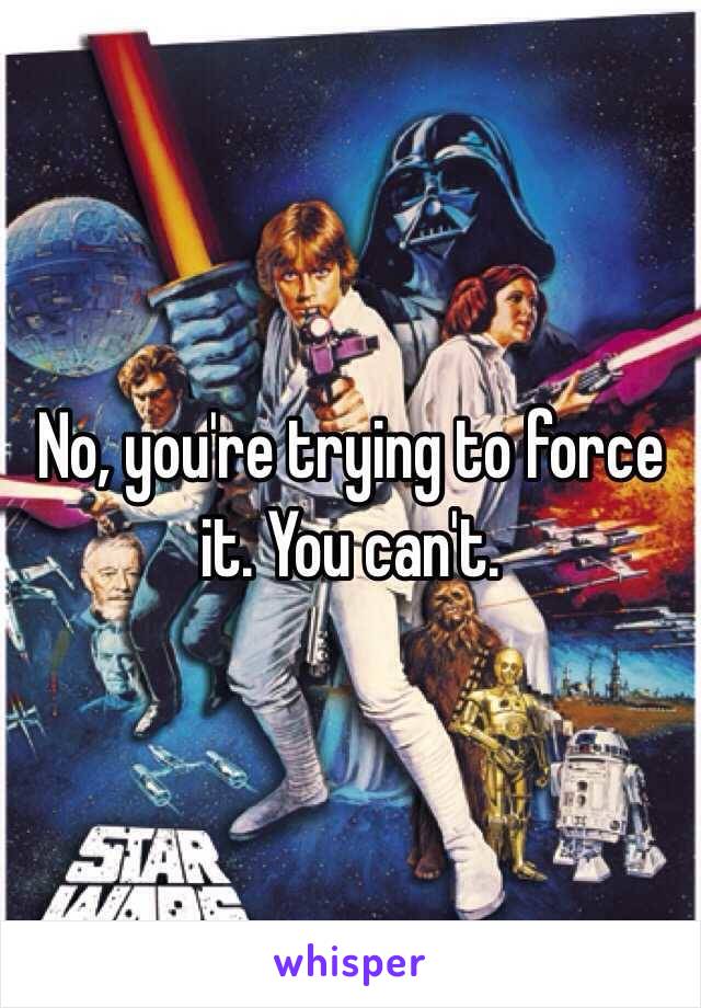 No, you're trying to force it. You can't. 