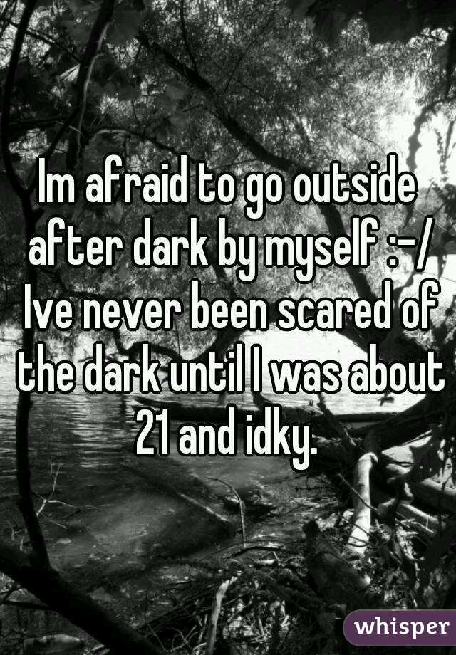 Im afraid to go outside after dark by myself :-/ Ive never been scared of the dark until I was about 21 and idky. 