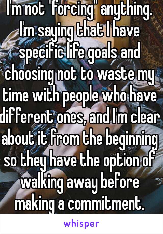 I'm not "forcing" anything. I'm saying that I have specific life goals and choosing not to waste my time with people who have different ones, and I'm clear about it from the beginning so they have the option of walking away before making a commitment.