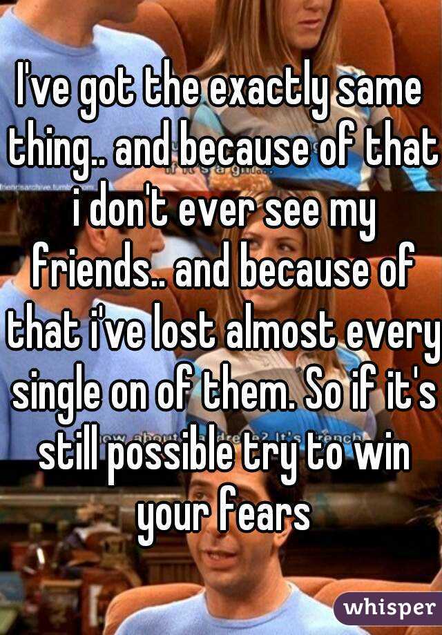 I've got the exactly same thing.. and because of that i don't ever see my friends.. and because of that i've lost almost every single on of them. So if it's still possible try to win your fears