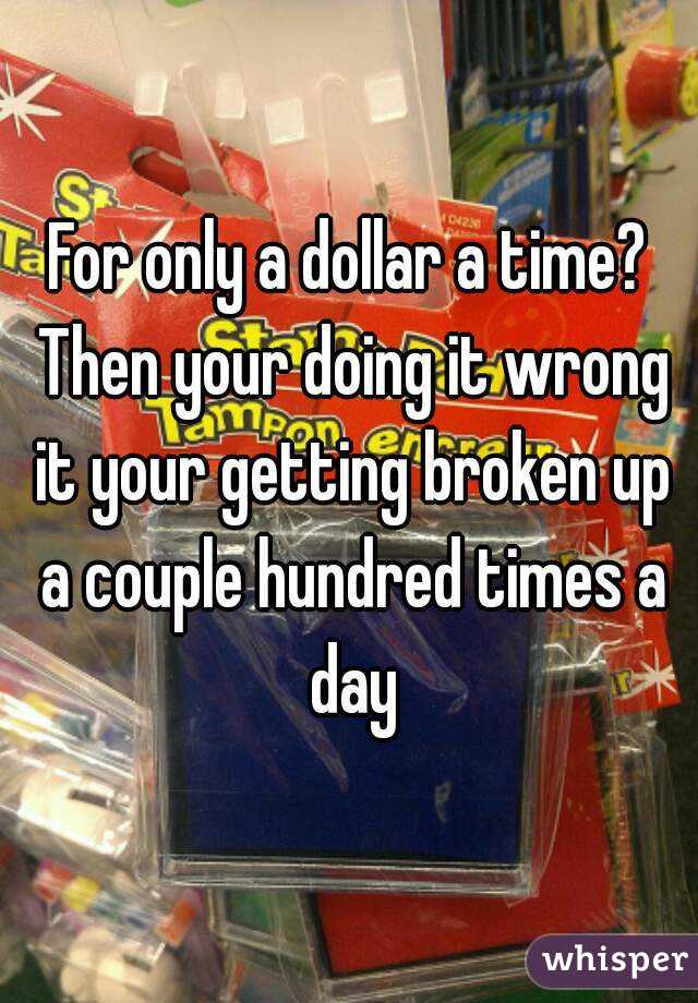 For only a dollar a time? Then your doing it wrong it your getting broken up a couple hundred times a day