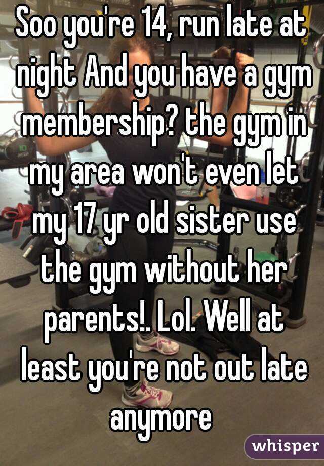 Soo you're 14, run late at night And you have a gym membership? the gym in my area won't even let my 17 yr old sister use the gym without her parents!. Lol. Well at least you're not out late anymore 