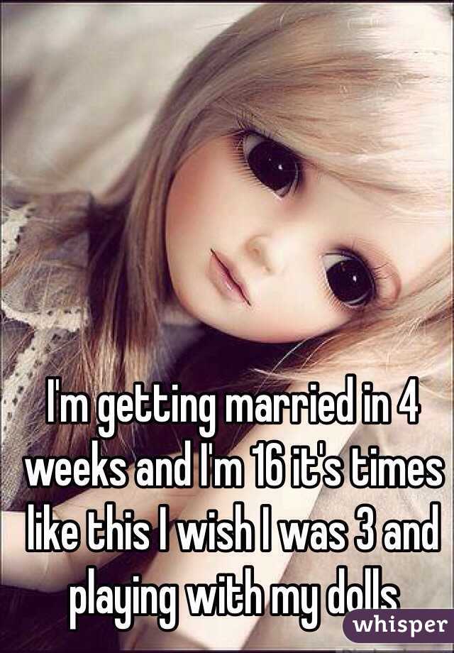 I'm getting married in 4 weeks and I'm 16 it's times like this I wish I was 3 and playing with my dolls 