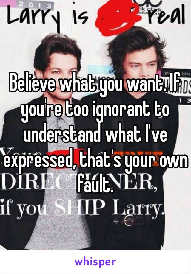 Believe what you want. If you're too ignorant to understand what I've expressed, that's your own fault.