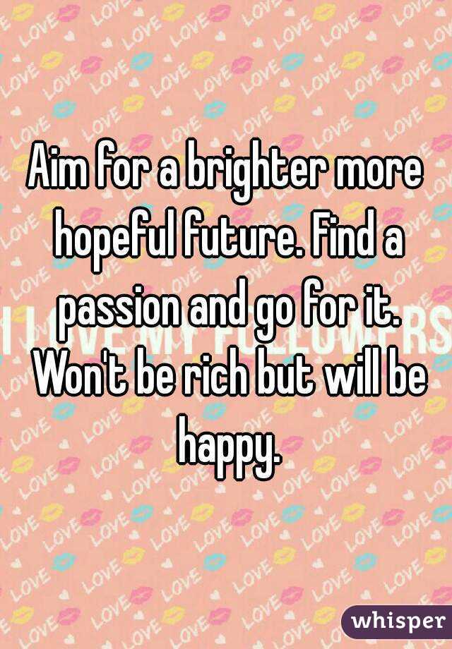 Aim for a brighter more hopeful future. Find a passion and go for it. Won't be rich but will be happy.
