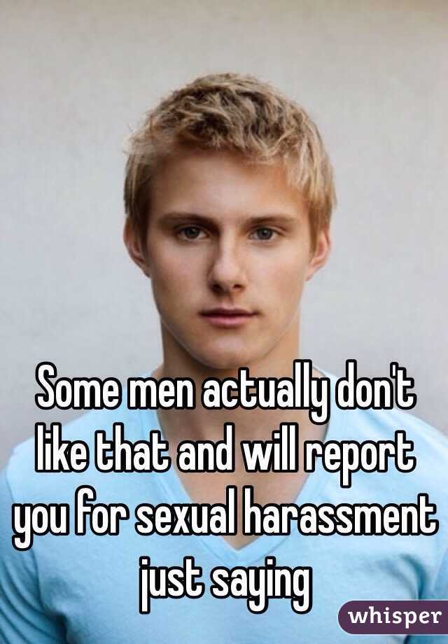 Some men actually don't like that and will report you for sexual harassment just saying