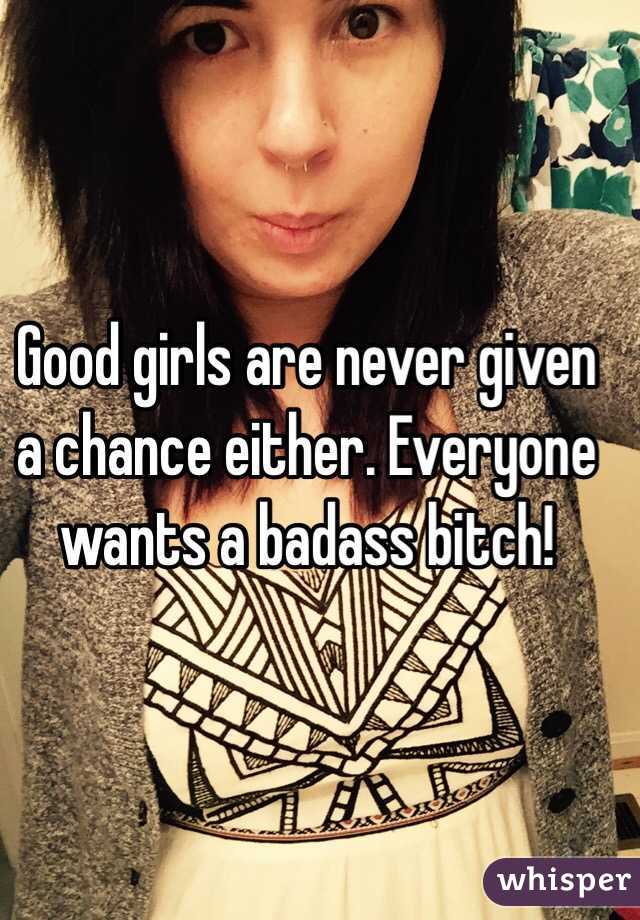 Good girls are never given a chance either. Everyone wants a badass bitch! 