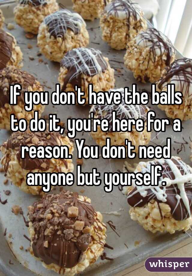 If you don't have the balls to do it, you're here for a reason. You don't need anyone but yourself.