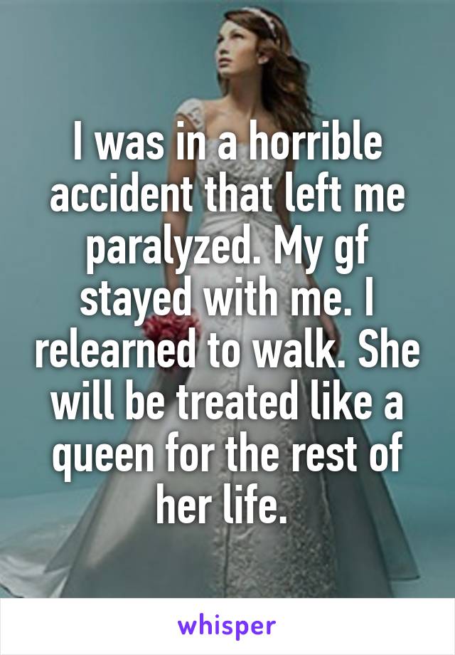 I was in a horrible accident that left me paralyzed. My gf stayed with me. I relearned to walk. She will be treated like a queen for the rest of her life. 