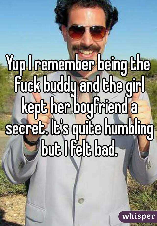 Yup I remember being the fuck buddy and the girl kept her boyfriend a secret. It's quite humbling but I felt bad.