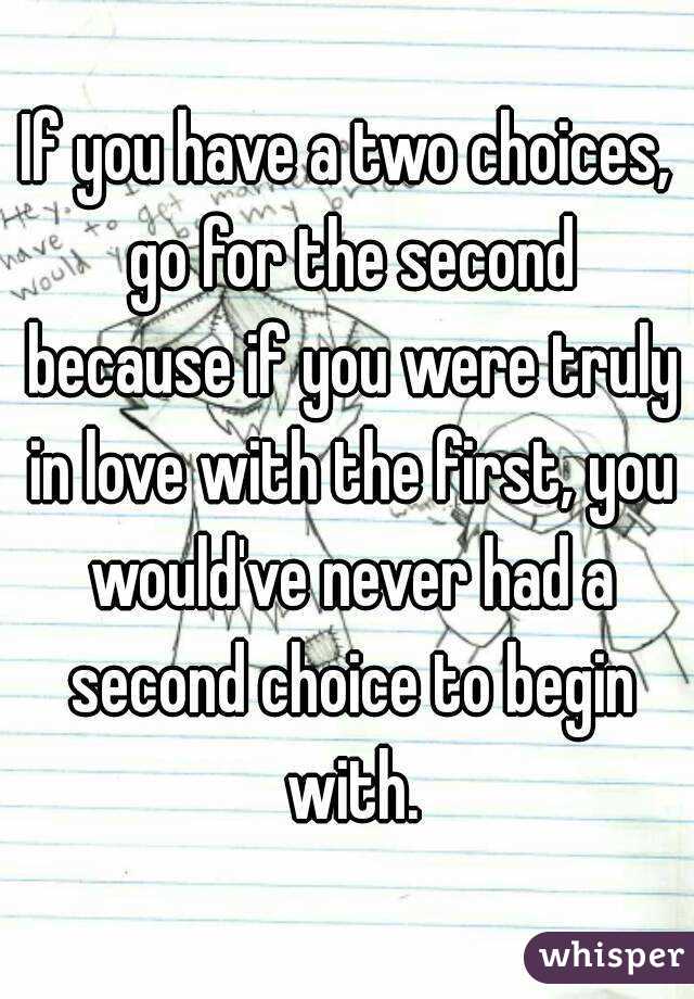 If you have a two choices, go for the second because if you were truly in love with the first, you would've never had a second choice to begin with.