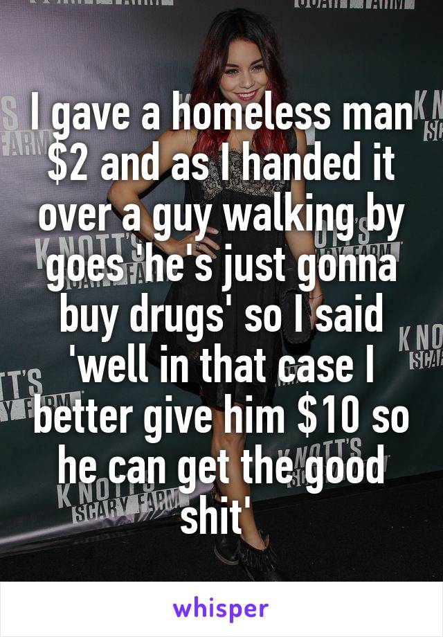 I gave a homeless man $2 and as I handed it over a guy walking by goes 'he's just gonna buy drugs' so I said 'well in that case I better give him $10 so he can get the good shit' 